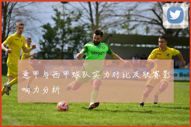 意甲与西甲球队实力对比及联赛影响力分析