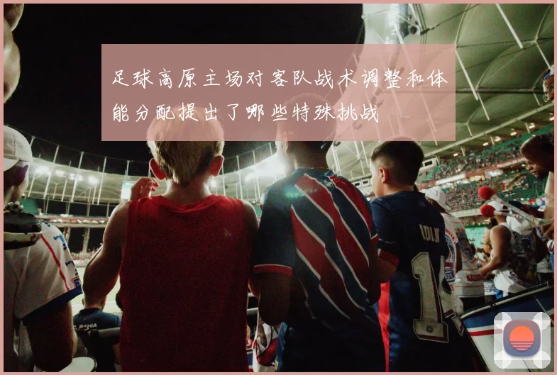 足球高原主场对客队战术调整和体能分配提出了哪些特殊挑战