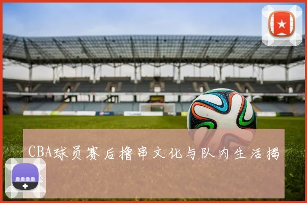 CBA球员赛后撸串文化与队内生活揭秘