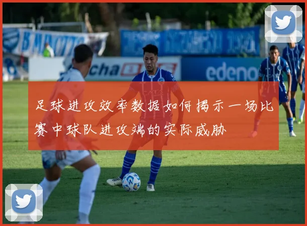 足球进攻效率数据如何揭示一场比赛中球队进攻端的实际威胁