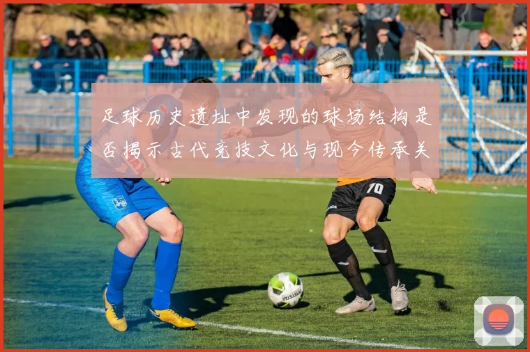 足球历史遗址中发现的球场结构是否揭示古代竞技文化与现今传承关系